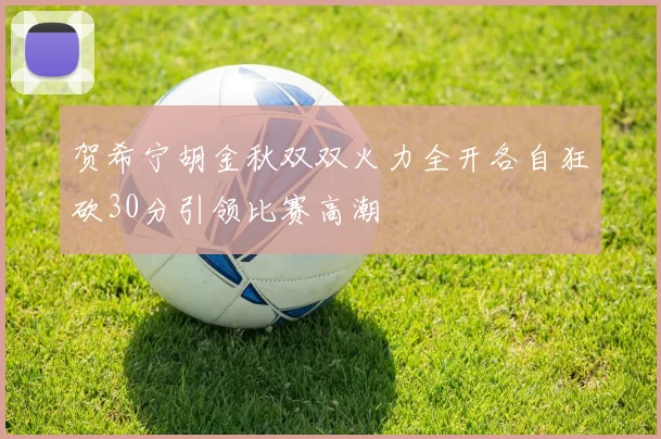 贺希宁胡金秋双双火力全开各自狂砍30分引领比赛高潮
