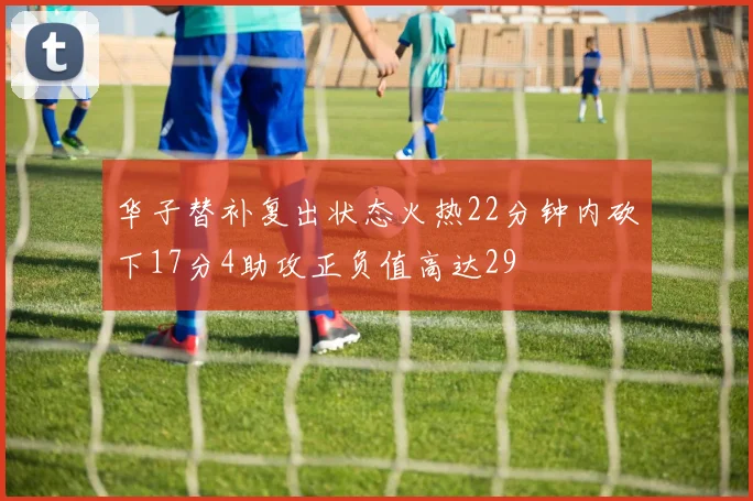 华子替补复出状态火热22分钟内砍下17分4助攻正负值高达29