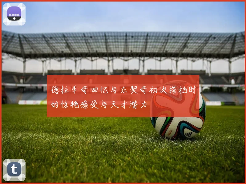 德拉季奇回忆与东契奇初次搭档时的惊艳感受与天才潜力