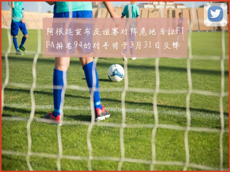 阿根廷宣布友谊赛对阵危地马拉FIFA排名94的对手将于3月31日交锋