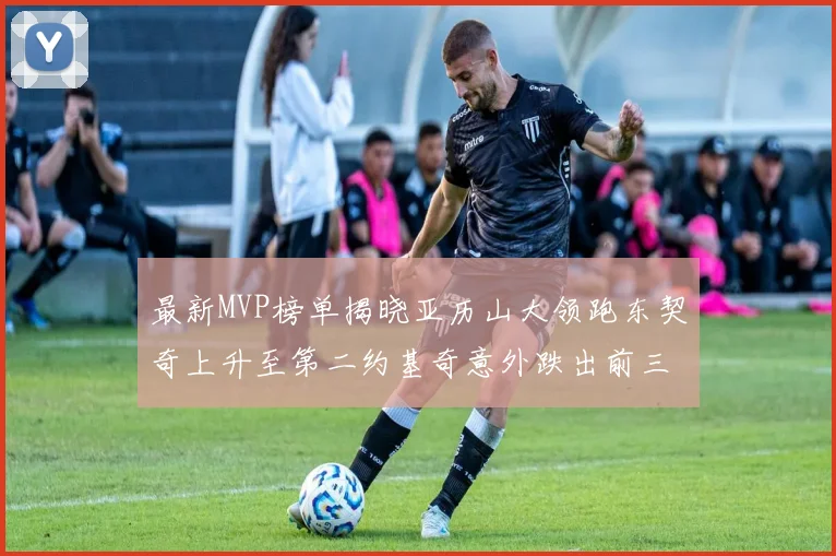 最新MVP榜单揭晓亚历山大领跑东契奇上升至第二约基奇意外跌出前三名