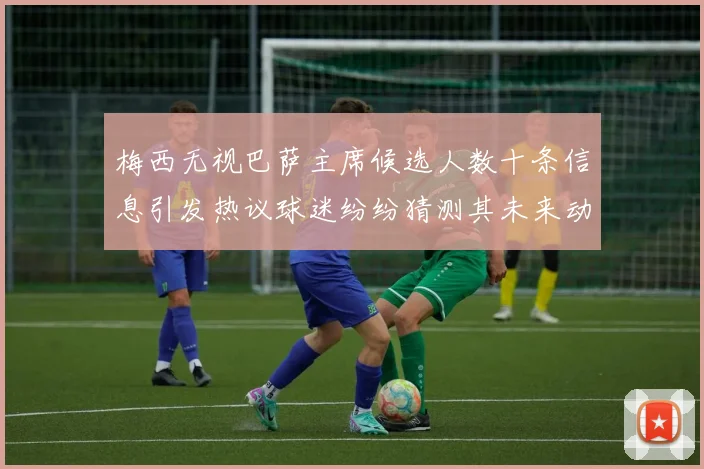 梅西无视巴萨主席候选人数十条信息引发热议球迷纷纷猜测其未来动向