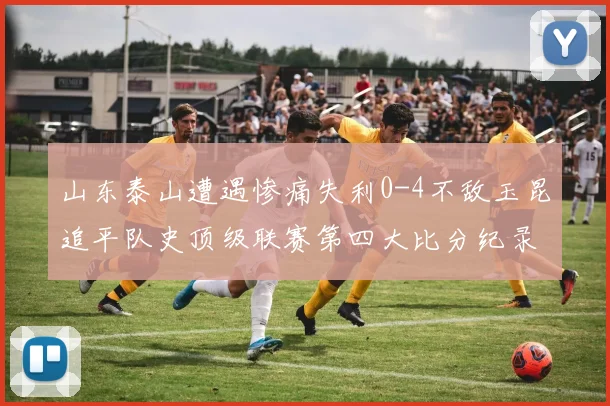 山东泰山遭遇惨痛失利0-4不敌玉昆追平队史顶级联赛第四大比分纪录