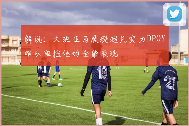 解说：文班亚马展现超凡实力DPOY难以阻挡他的全能表现