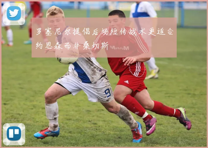 罗塞尼尔提倡后场短传战术更适合约恩森而非桑切斯