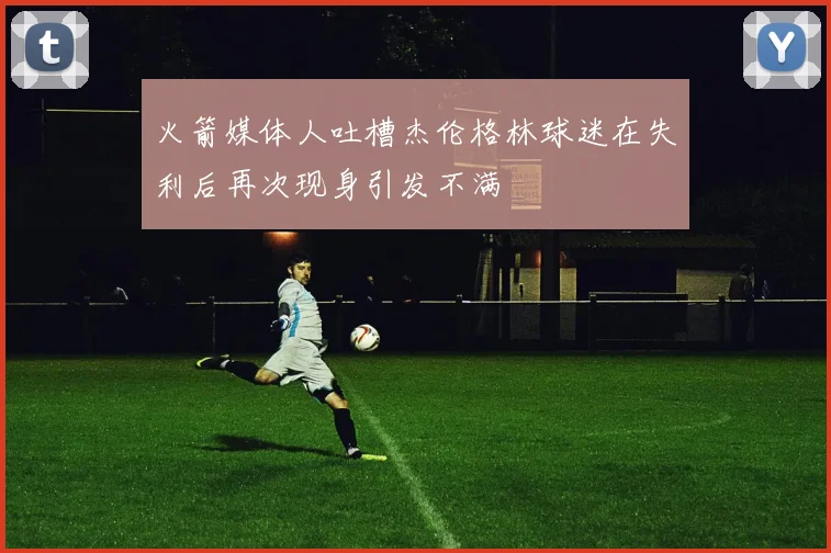 火箭媒体人吐槽杰伦格林球迷在失利后再次现身引发不满