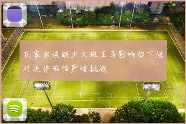 瓦塞尔谈缺少文班亚马影响称下场对决将面临严峻挑战