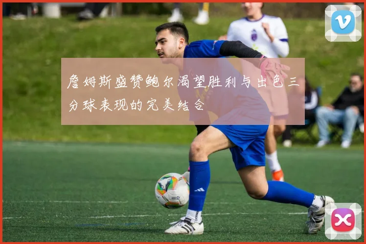 詹姆斯盛赞鲍尔渴望胜利与出色三分球表现的完美结合
