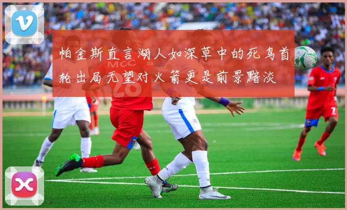 帕金斯直言湖人如深草中的死鸟首轮出局无望对火箭更是前景黯淡
