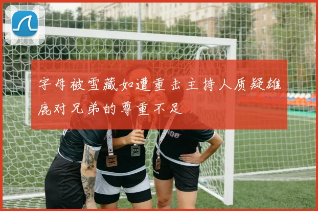 字母被雪藏如遭重击主持人质疑雄鹿对兄弟的尊重不足