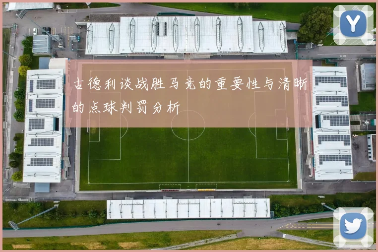 古德利谈战胜马竞的重要性与清晰的点球判罚分析