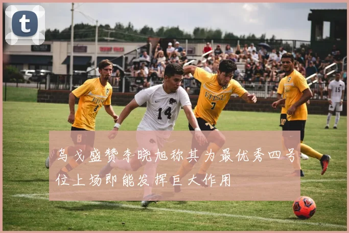 乌戈盛赞李晓旭称其为最优秀四号位上场即能发挥巨大作用