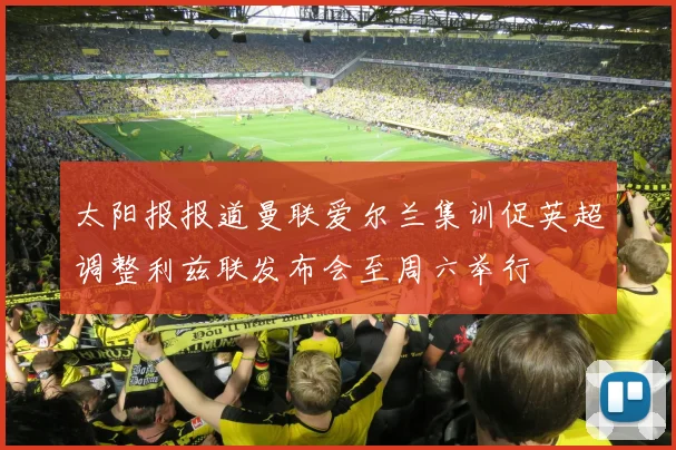 太阳报报道曼联爱尔兰集训促英超调整利兹联发布会至周六举行