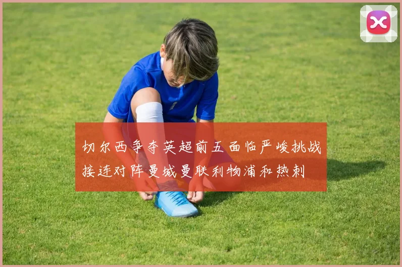切尔西争夺英超前五面临严峻挑战接连对阵曼城曼联利物浦和热刺